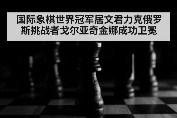 国际象棋世界冠军居文君力克俄罗斯挑战者戈尔亚奇金娜成功卫冕